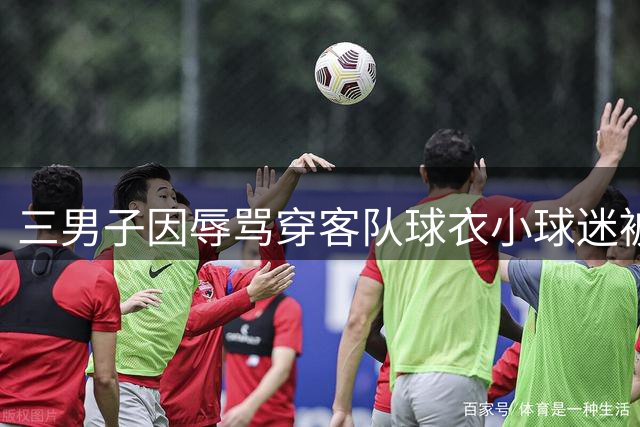 三男子因辱骂穿客队球衣小球迷被行政拘留
