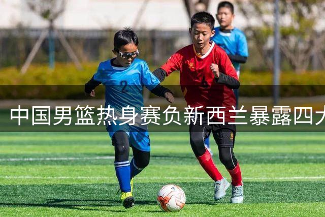 中国男篮热身赛负新西兰暴露四大隐患 篮板防守全崩盘