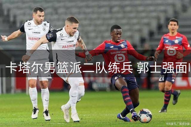 卡塔尔男篮派二队练兵 郭士强面临执教考验