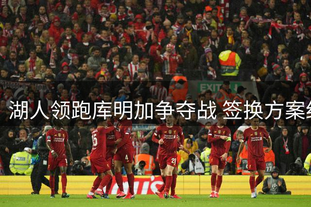湖人领跑库明加争夺战 签换方案细节曝光