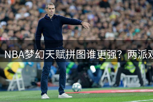 NBA梦幻天赋拼图谁更强？两派观点激烈交锋